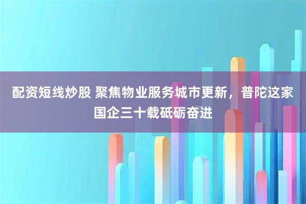 配资短线炒股 聚焦物业服务城市更新，普陀这家国企三十载砥砺奋进