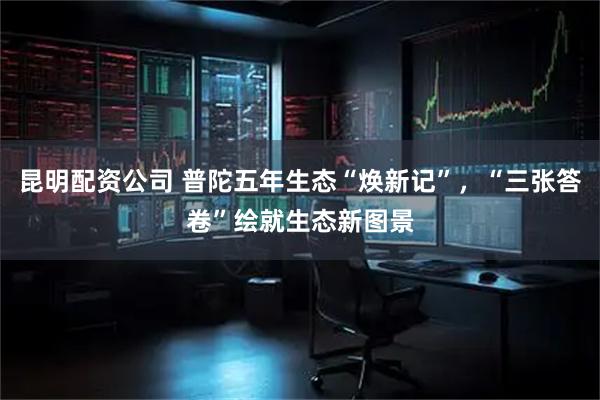 昆明配资公司 普陀五年生态“焕新记”，“三张答卷”绘就生态新图景