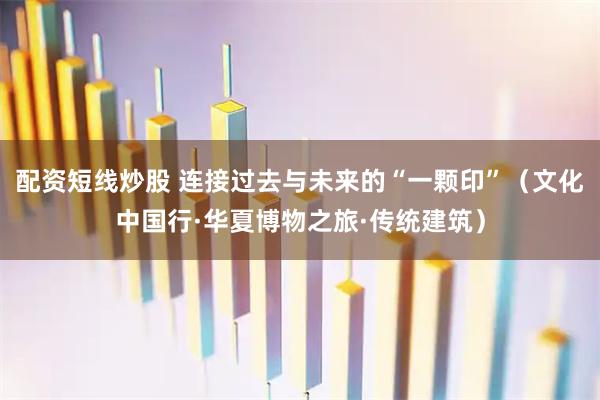 配资短线炒股 连接过去与未来的“一颗印”（文化中国行·华夏博物之旅·传统建筑）