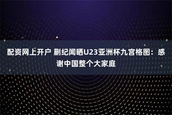 配资网上开户 蒯纪闻晒U23亚洲杯九宫格图：感谢中国整个大家庭