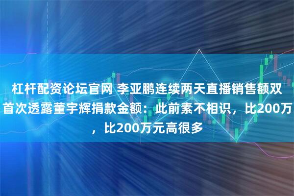 杠杆配资论坛官网 李亚鹏连续两天直播销售额双双破亿，首次透露董宇辉捐款金额：此前素不相识，比200万元高很多