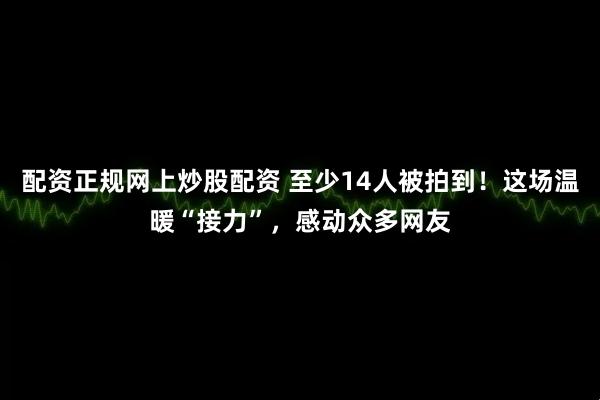 配资正规网上炒股配资 至少14人被拍到！这场温暖“接力”，感动众多网友