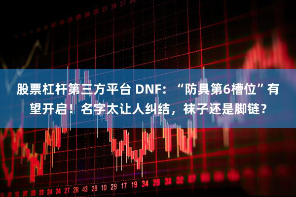 股票杠杆第三方平台 DNF：“防具第6槽位”有望开启！名字太让人纠结，袜子还是脚链？
