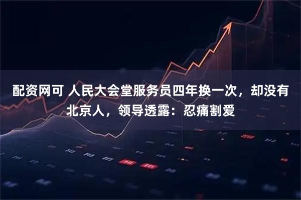 配资网可 人民大会堂服务员四年换一次，却没有北京人，领导透露：忍痛割爱