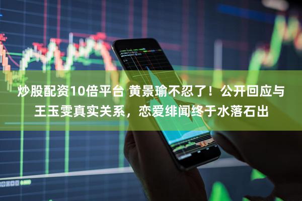炒股配资10倍平台 黄景瑜不忍了！公开回应与王玉雯真实关系，恋爱绯闻终于水落石出